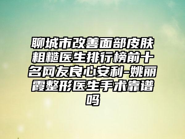 聊城市改善面部皮肤粗糙医生排行榜前十名网友良心安利-姚丽霞整形医生手术靠谱吗
