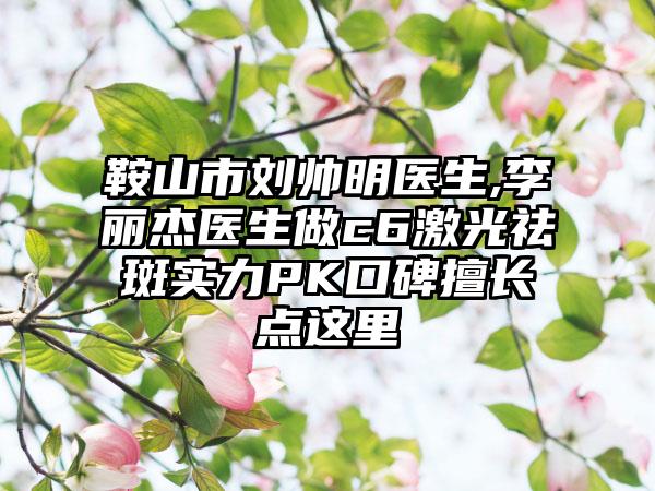 鞍山市刘帅明医生,李丽杰医生做c6激光祛斑实力PK口碑擅长点这里