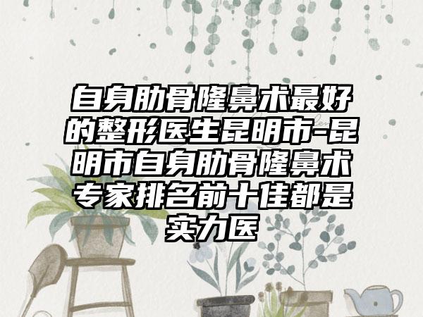 自身肋骨隆鼻术最好的整形医生昆明市-昆明市自身肋骨隆鼻术专家排名前十佳都是实力医