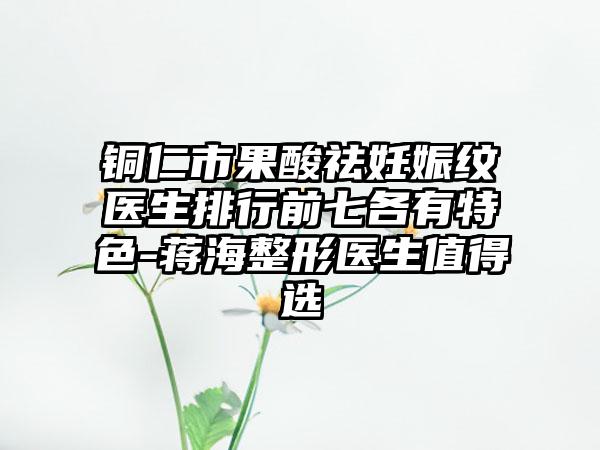铜仁市果酸祛妊娠纹医生排行前七各有特色-蒋海整形医生值得选