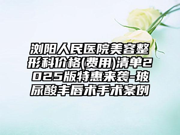 浏阳人民医院美容整形科价格(费用)清单2025版特惠来袭-玻尿酸丰唇术手术案例