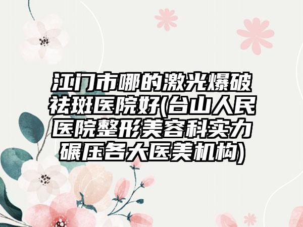 江门市哪的激光爆破祛斑医院好(台山人民医院整形美容科实力碾压各大医美机构)