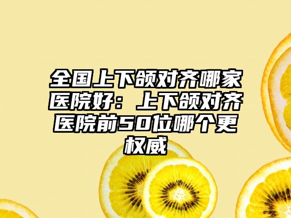 全国上下颌对齐哪家医院好：上下颌对齐医院前50位哪个更权威