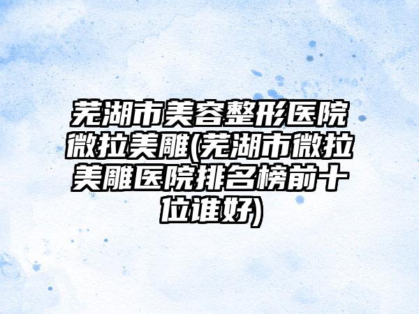 芜湖市美容整形医院微拉美雕(芜湖市微拉美雕医院排名榜前十位谁好)
