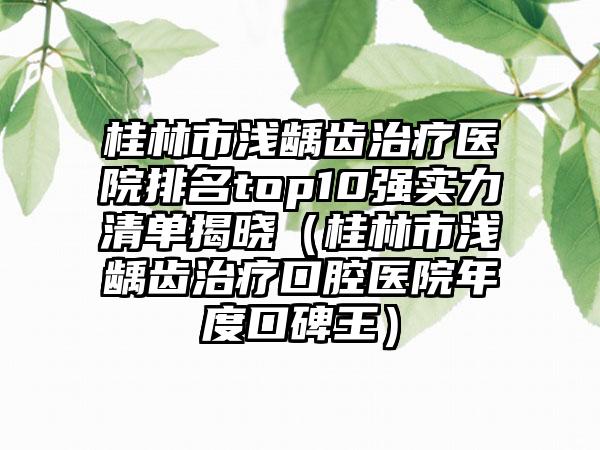 桂林市浅龋齿治疗医院排名top10强实力清单揭晓（桂林市浅龋齿治疗口腔医院年度口碑王）