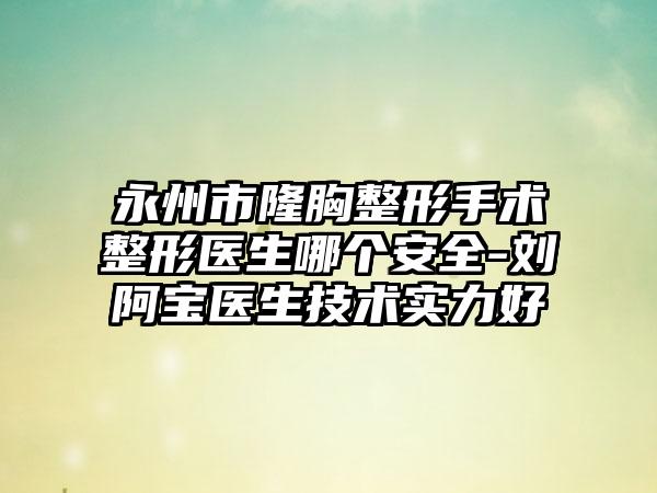永州市隆胸整形手术整形医生哪个安全-刘阿宝医生技术实力好