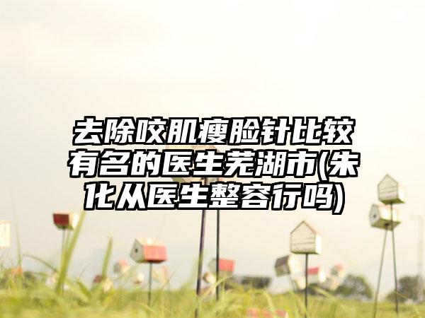 去除咬肌瘦脸针比较有名的医生芜湖市(朱化从医生整容行吗)