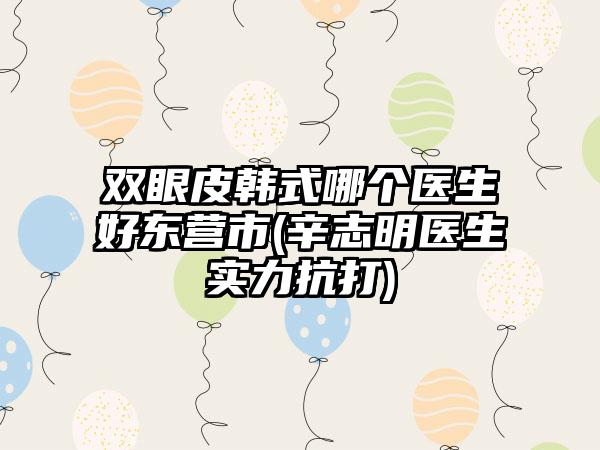 双眼皮韩式哪个医生好东营市(辛志明医生实力抗打)