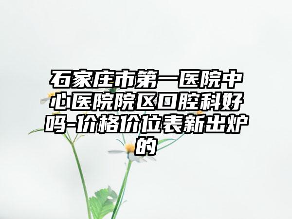 石家庄市第一医院中心医院院区口腔科好吗-价格价位表新出炉的
