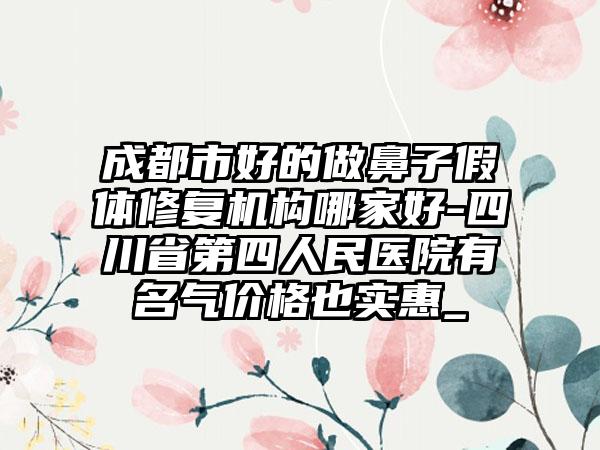 成都市好的做鼻子假体修复机构哪家好-四川省第四人民医院有名气价格也实惠_