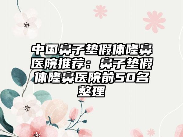 中国鼻子垫假体隆鼻医院推荐：鼻子垫假体隆鼻医院前50名整理