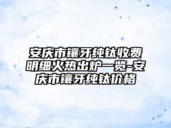 安庆市镶牙纯钛收费明细火热出炉一览-安庆市镶牙纯钛价格