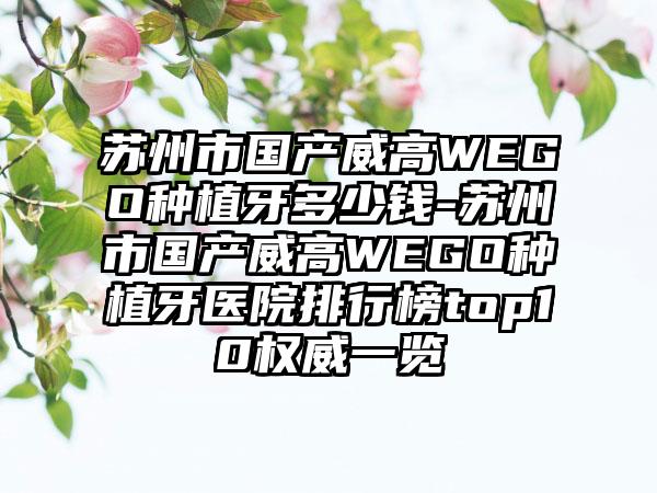 苏州市国产威高WEGO种植牙多少钱-苏州市国产威高WEGO种植牙医院排行榜top10权威一览