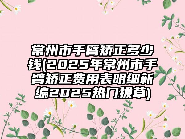 常州市手臂矫正多少钱(2025年常州市手臂矫正费用表明细新编2025热门拔草)