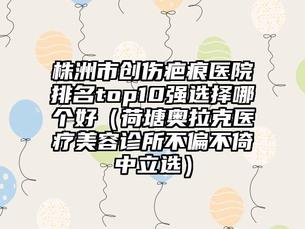 株洲市创伤疤痕医院排名top10强选择哪个好（荷塘奥拉克医疗美容诊所不偏不倚中立选）