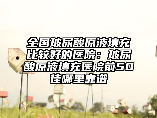 全国玻尿酸原液填充比较好的医院：玻尿酸原液填充医院前50佳哪里靠谱