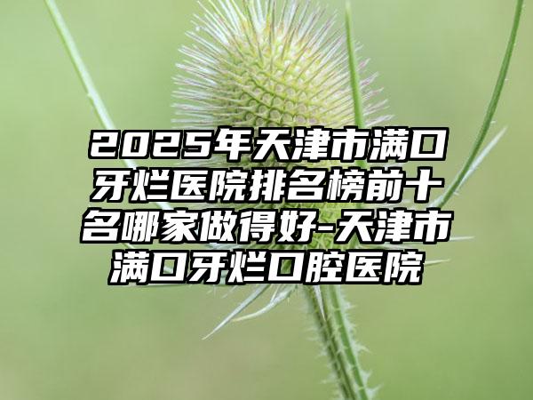 2025年天津市满口牙烂医院排名榜前十名哪家做得好-天津市满口牙烂口腔医院