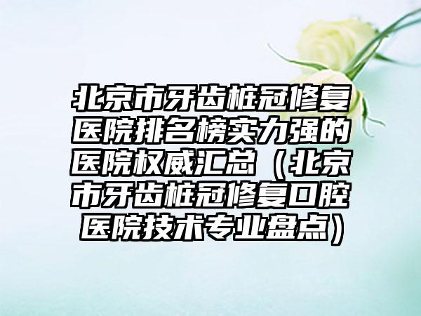 北京市牙齿桩冠修复医院排名榜实力强的医院权威汇总（北京市牙齿桩冠修复口腔医院技术专业盘点）