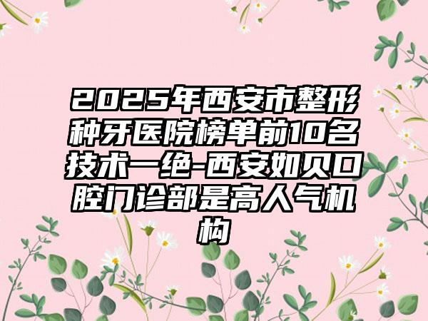 2025年西安市整形种牙医院榜单前10名技术一绝-西安如贝口腔门诊部是高人气机构