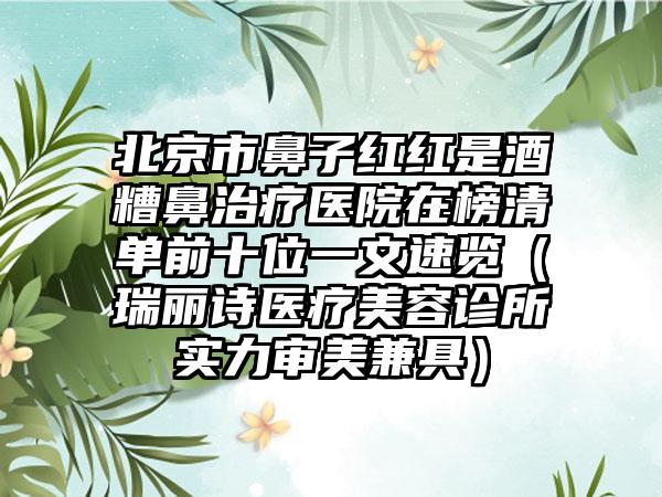 北京市鼻子红红是酒糟鼻治疗医院在榜清单前十位一文速览（瑞丽诗医疗美容诊所实力审美兼具）