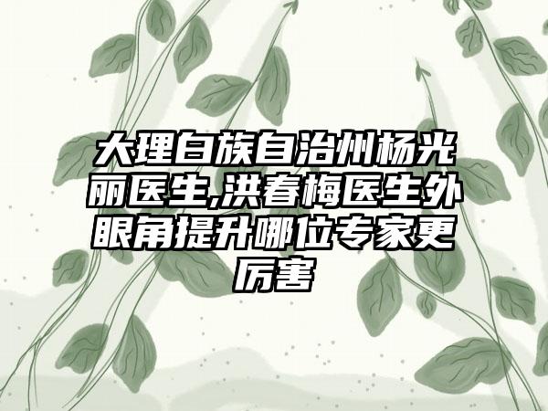 大理白族自治州杨光丽医生,洪春梅医生外眼角提升哪位专家更厉害