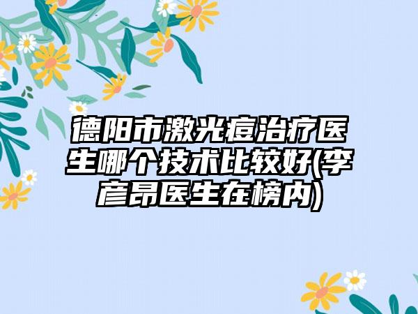 德阳市激光痘治疗医生哪个技术比较好(李彦昂医生在榜内)