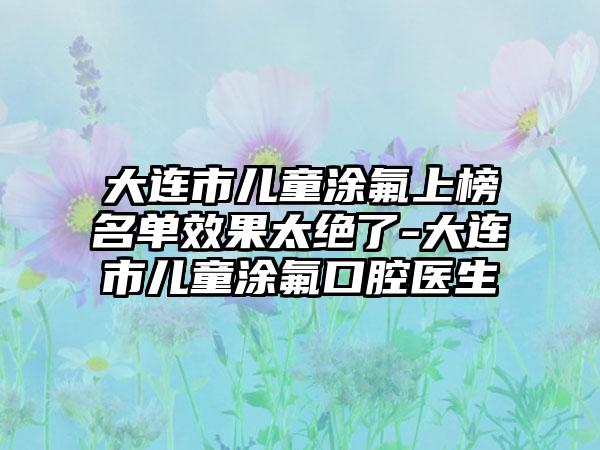 大连市儿童涂氟上榜名单效果太绝了-大连市儿童涂氟口腔医生