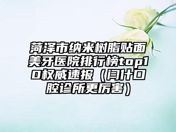菏泽市纳米树脂贴面美牙医院排行榜top10权威速报（闫什口腔诊所更厉害）