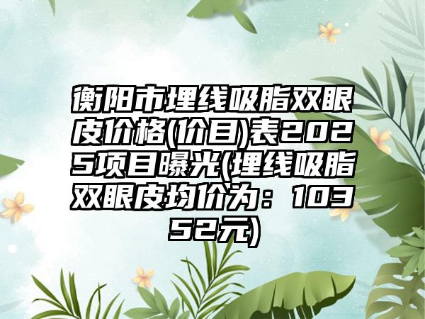 衡阳市埋线吸脂双眼皮价格(价目)表2025项目曝光(埋线吸脂双眼皮均价为：10352元)