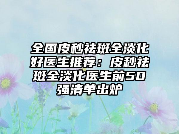 全国皮秒祛斑全淡化好医生推荐：皮秒祛斑全淡化医生前50强清单出炉
