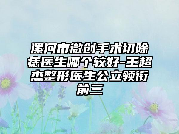 漯河市微创手术切除痣医生哪个较好-王超杰整形医生公立领衔前三