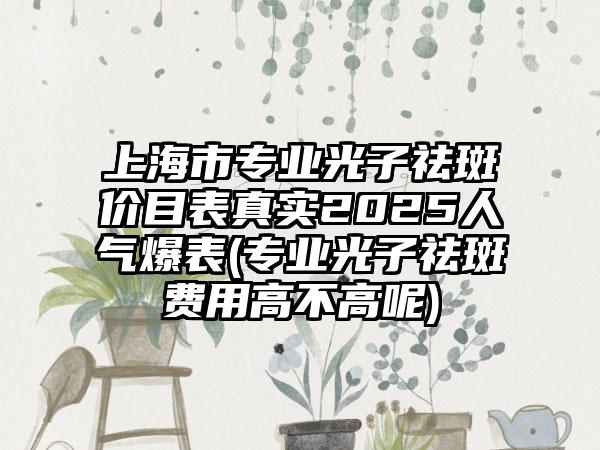 上海市专业光子祛斑价目表真实2025人气爆表(专业光子祛斑费用高不高呢)