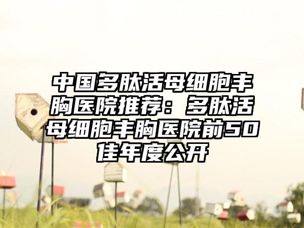 中国多肽活母细胞丰胸医院推荐：多肽活母细胞丰胸医院前50佳年度公开