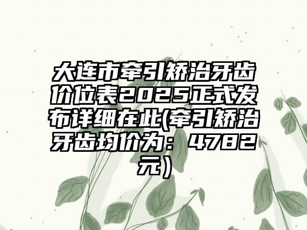 大连市牵引矫治牙齿价位表2025正式发布详细在此(牵引矫治牙齿均价为：4782元）