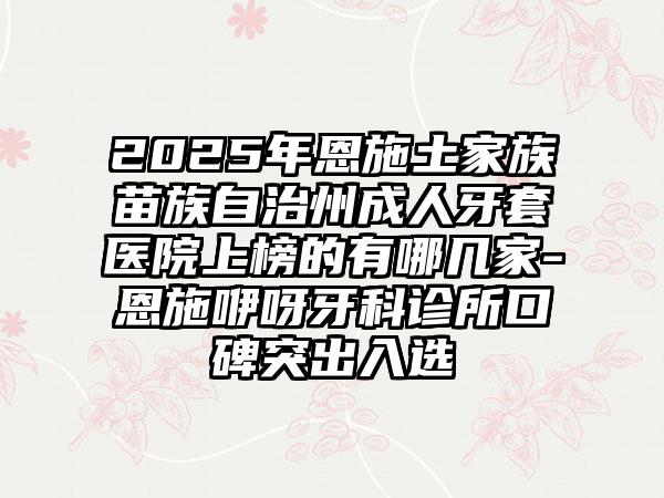 2025年恩施土家族苗族自治州成人牙套医院上榜的有哪几家-恩施咿呀牙科诊所口碑突出入选