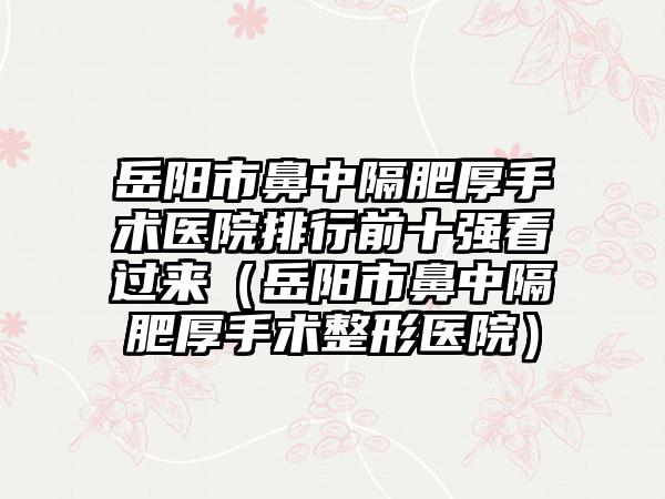 岳阳市鼻中隔肥厚手术医院排行前十强看过来（岳阳市鼻中隔肥厚手术整形医院）