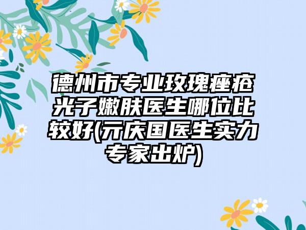 德州市专业玫瑰痤疮光子嫩肤医生哪位比较好(亓庆国医生实力专家出炉)