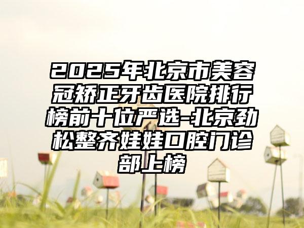 2025年北京市美容冠矫正牙齿医院排行榜前十位严选-北京劲松整齐娃娃口腔门诊部上榜