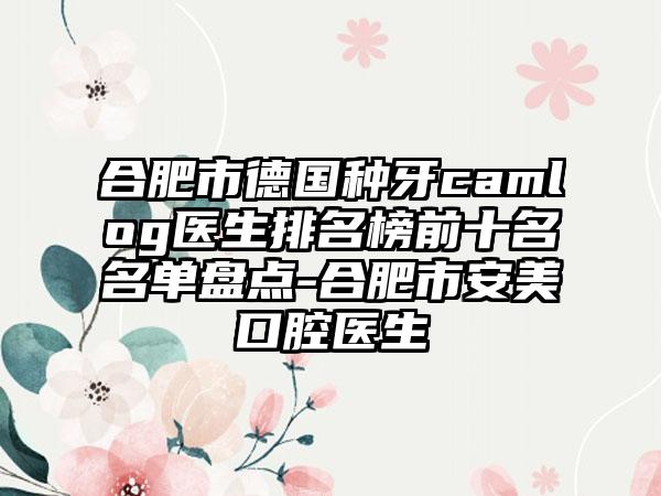 合肥市德国种牙camlog医生排名榜前十名名单盘点-合肥市安美口腔医生