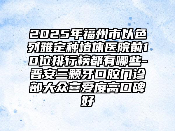 2025年福州市以色列雅定种植体医院前10位排行榜都有哪些-晋安三颗牙口腔门诊部大众喜爱度高口碑好