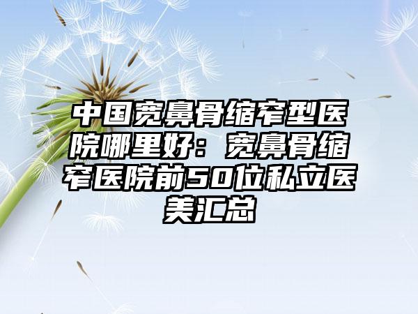 中国宽鼻骨缩窄型医院哪里好：宽鼻骨缩窄医院前50位私立医美汇总