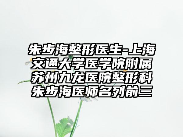朱步海整形医生-上海交通大学医学院附属苏州九龙医院整形科朱步海医师名列前三
