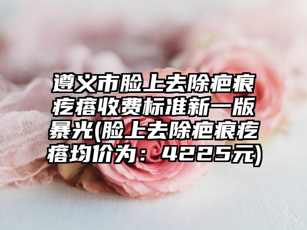 遵义市脸上去除疤痕疙瘩收费标准新一版暴光(脸上去除疤痕疙瘩均价为：4225元)