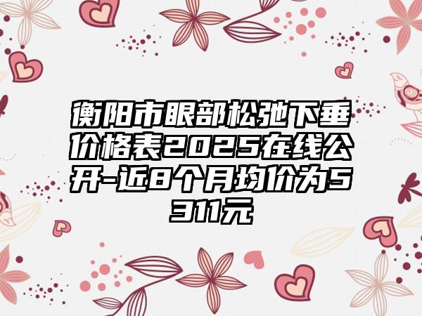 衡阳市眼部松弛下垂价格表2025在线公开-近8个月均价为5311元