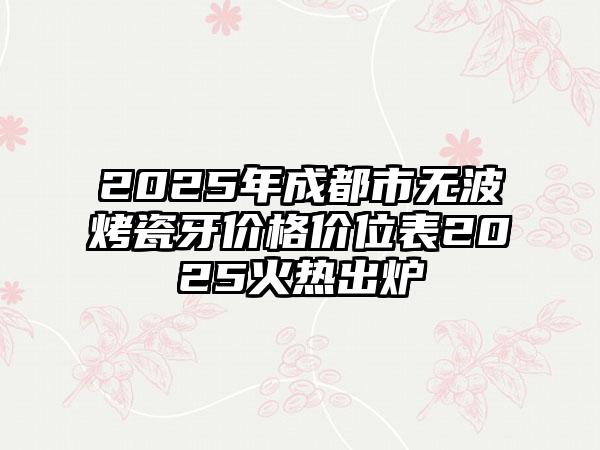 2025年成都市无波烤瓷牙价格价位表2025火热出炉