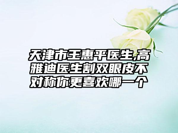 天津市王惠平医生,高雅迪医生割双眼皮不对称你更喜欢哪一个