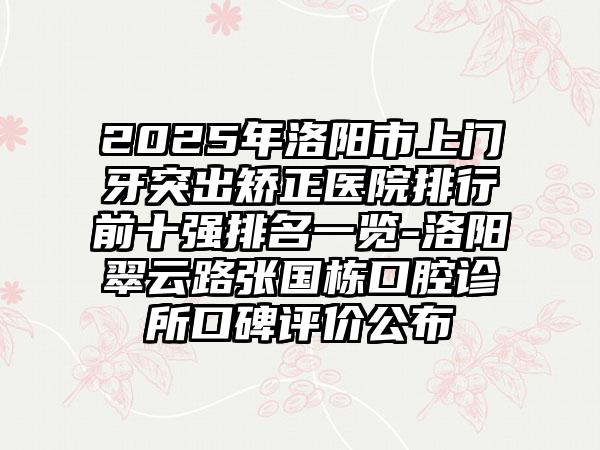 2025年洛阳市上门牙突出矫正医院排行前十强排名一览-洛阳翠云路张国栋口腔诊所口碑评价公布
