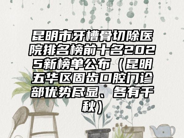 昆明市牙槽骨切除医院排名榜前十名2025新榜单公布（昆明五华区固齿口腔门诊部优势尽显、各有千秋）