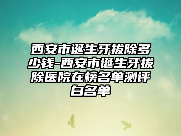 西安市诞生牙拔除多少钱-西安市诞生牙拔除医院在榜名单测评白名单