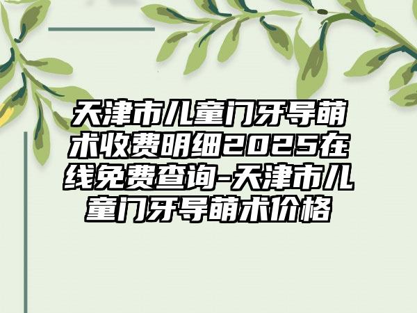 天津市儿童门牙导萌术收费明细2025在线免费查询-天津市儿童门牙导萌术价格
